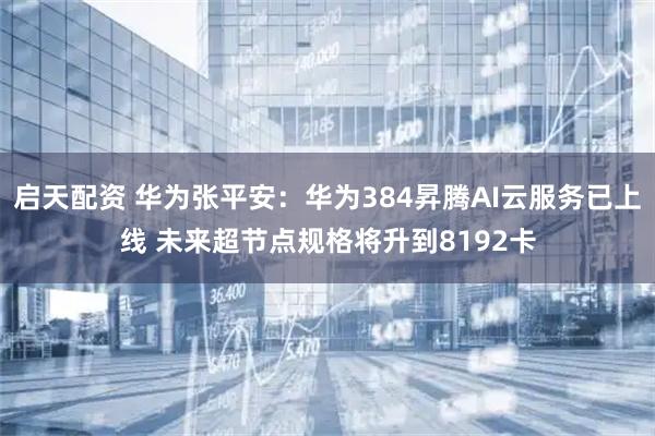 启天配资 华为张平安：华为384昇腾AI云服务已上线 未来超节点规格将升到8192卡