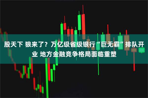 股天下 狼来了？万亿级省级银行“巨无霸”排队开业 地方金融竞争格局面临重塑