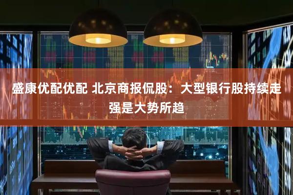 盛康优配优配 北京商报侃股：大型银行股持续走强是大势所趋