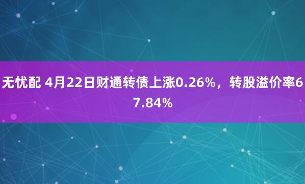 无忧配 4月22日财通转债上涨0.26%，转股溢价率67.84%