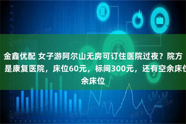 金鑫优配 女子游阿尔山无房可订住医院过夜？院方：是康复医院，床位60元，标间300元，还有空余床位
