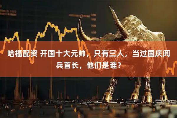 哈福配资 开国十大元帅，只有三人，当过国庆阅兵首长，他们是谁？