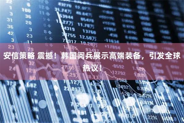 安信策略 震撼！韩国阅兵展示高端装备，引发全球热议！
