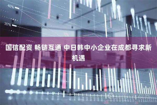 国信配资 畅链互通 中日韩中小企业在成都寻求新机遇