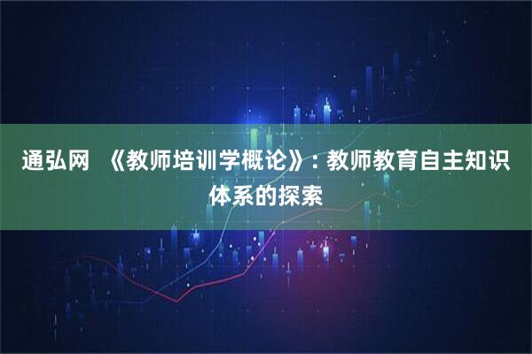通弘网  《教师培训学概论》: 教师教育自主知识体系的探索