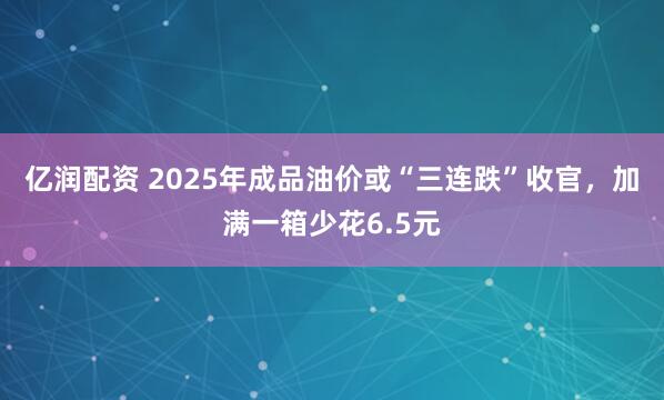亿润配资 2025年成品油价或“三连跌”收官，加满一箱少花6.5元