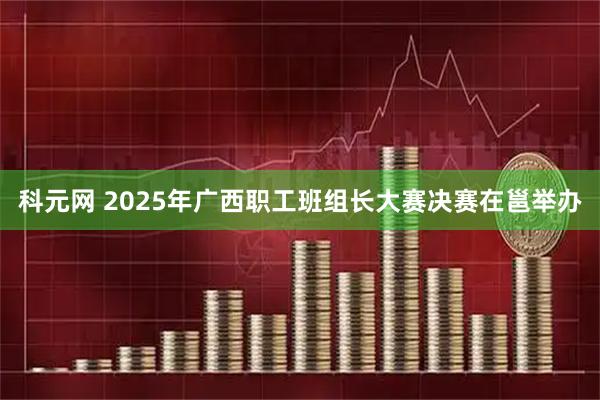 科元网 2025年广西职工班组长大赛决赛在邕举办