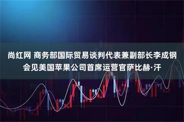 尚红网 商务部国际贸易谈判代表兼副部长李成钢会见美国苹果公司首席运营官萨比赫·汗
