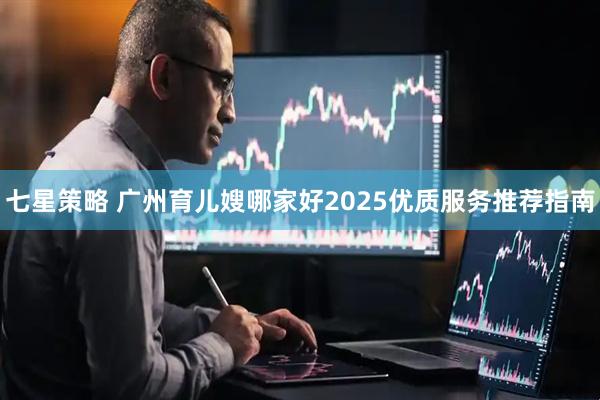 七星策略 广州育儿嫂哪家好2025优质服务推荐指南