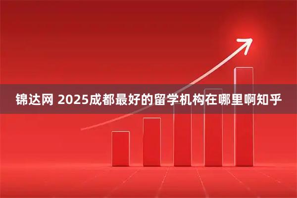 锦达网 2025成都最好的留学机构在哪里啊知乎